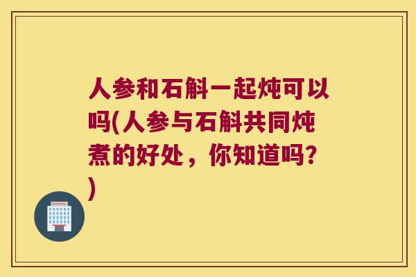 人参和石斛一起炖可以吗(人参与石斛共同炖煮的好处，你知道吗？)