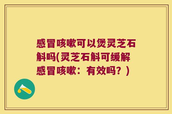 感冒咳嗽可以煲灵芝石斛吗(灵芝石斛可缓解感冒咳嗽：有效吗？)