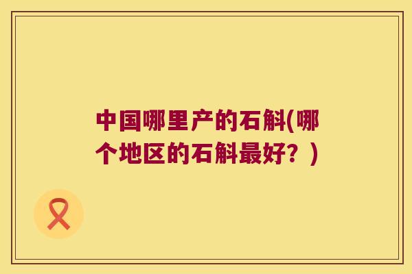 中国哪里产的石斛(哪个地区的石斛最好？)