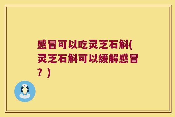 感冒可以吃灵芝石斛(灵芝石斛可以缓解感冒？)
