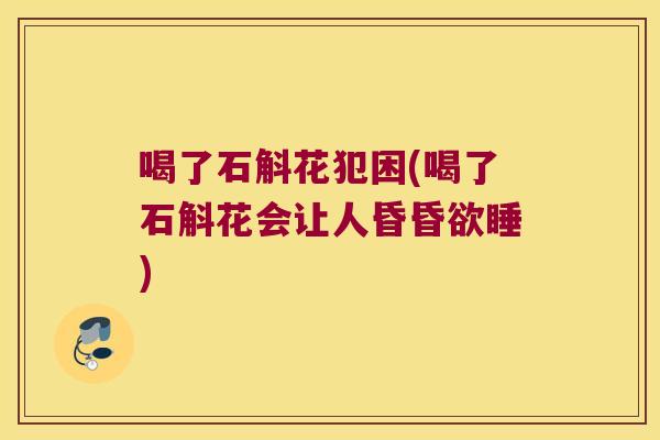 喝了石斛花犯困(喝了石斛花会让人昏昏欲睡)