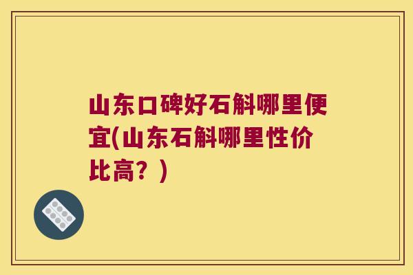 山东口碑好石斛哪里便宜(山东石斛哪里性价比高？)