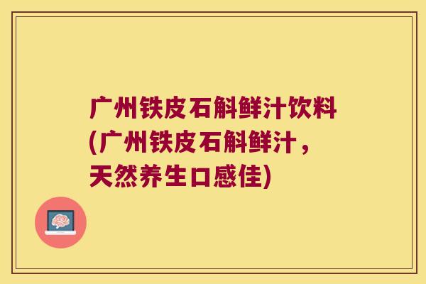 广州铁皮石斛鲜汁饮料(广州铁皮石斛鲜汁，天然养生口感佳)
