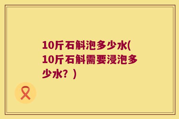 10斤石斛泡多少水(10斤石斛需要浸泡多少水?) 10斤石斛泡多少水(10斤石斛需要浸泡多少水?)