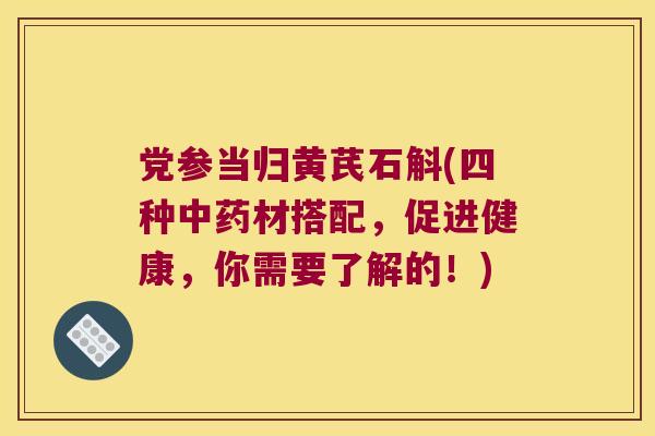 党参当归黄芪石斛(四种材搭配，促进健康，你需要了解的！)