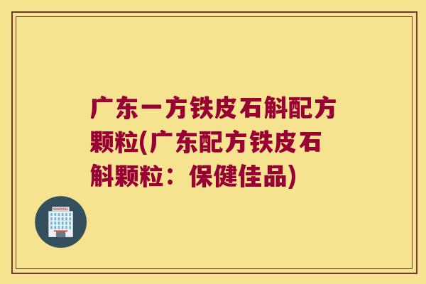 广东一方铁皮石斛配方颗粒(广东配方铁皮石斛颗粒：保健佳品)