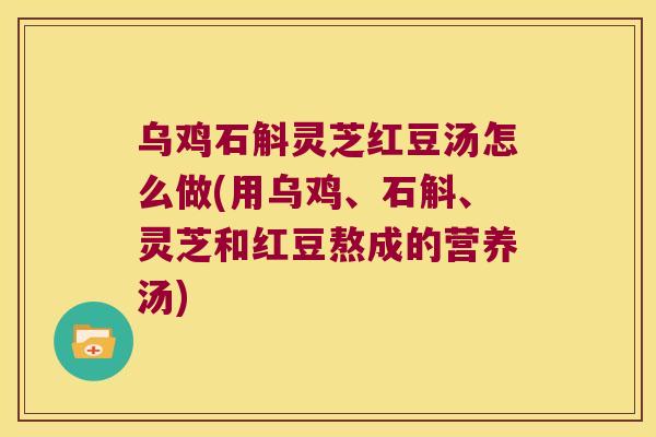 乌鸡石斛灵芝红豆汤怎么做(用乌鸡、石斛、灵芝和红豆熬成的营养汤)