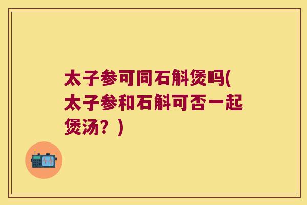 太子参可同石斛煲吗(太子参和石斛可否一起煲汤？)