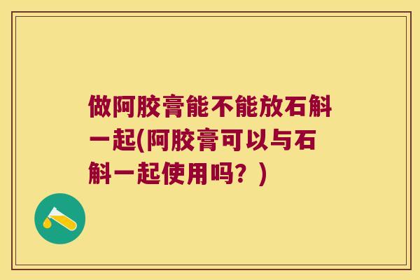 做阿胶膏能不能放石斛一起(阿胶膏可以与石斛一起使用吗？)