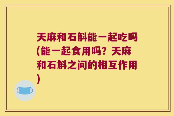天麻和石斛能一起吃吗(能一起食用吗？天麻和石斛之间的相互作用)