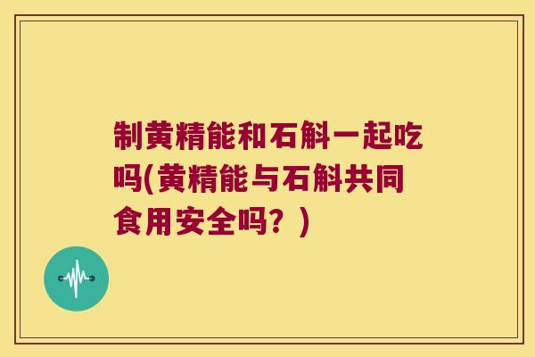 制黄精能和石斛一起吃吗(黄精能与石斛共同食用安全吗？)