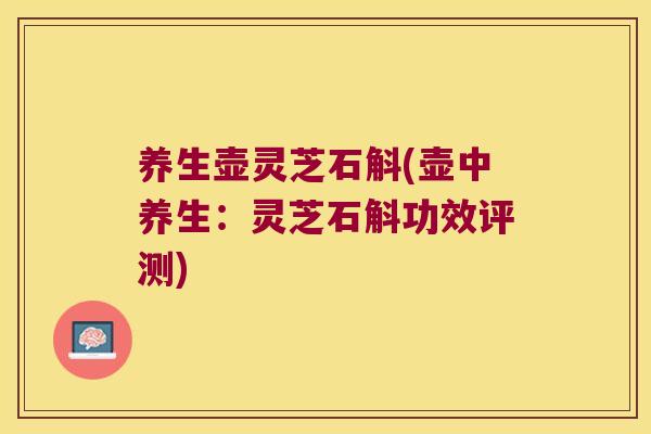 养生壶灵芝石斛(壶中养生：灵芝石斛功效评测)
