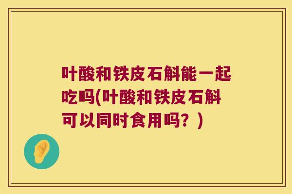 叶酸和铁皮石斛能一起吃吗(叶酸和铁皮石斛可以同时食用吗？)