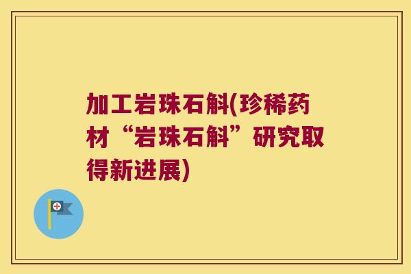 加工岩珠石斛(珍稀药材“岩珠石斛”研究取得新进展)