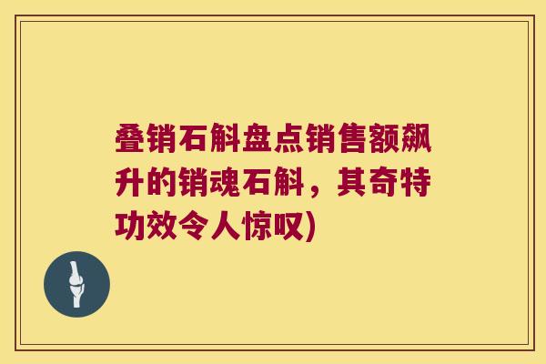叠销石斛盘点销售额飙升的销魂石斛，其奇特功效令人惊叹)