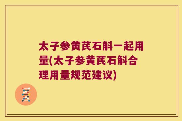 太子参黄芪石斛一起用量(太子参黄芪石斛合理用量规范建议)