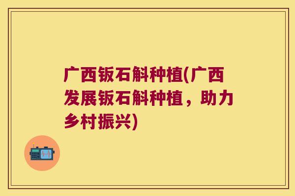 广西钣石斛种植(广西发展钣石斛种植，助力乡村振兴)