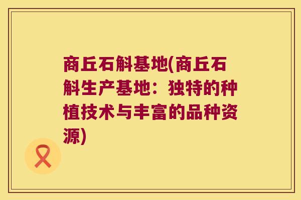 商丘石斛基地(商丘石斛生产基地：独特的种植技术与丰富的品种资源)