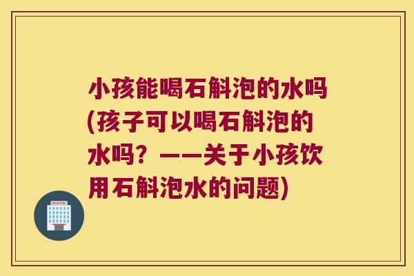 小孩能喝石斛泡的水吗(孩子可以喝石斛泡的水吗？——关于小孩饮用石斛泡水的问题)