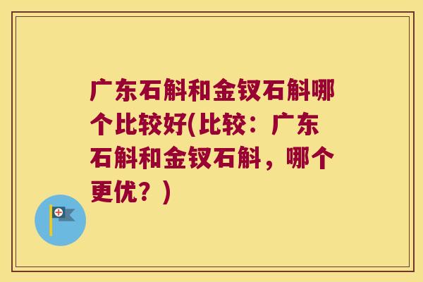 广东石斛和金钗石斛哪个比较好(比较：广东石斛和金钗石斛，哪个更优？)