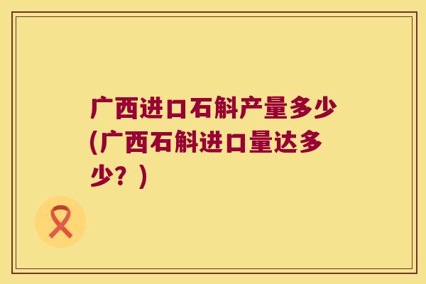 广西进口石斛产量多少(广西石斛进口量达多少？)