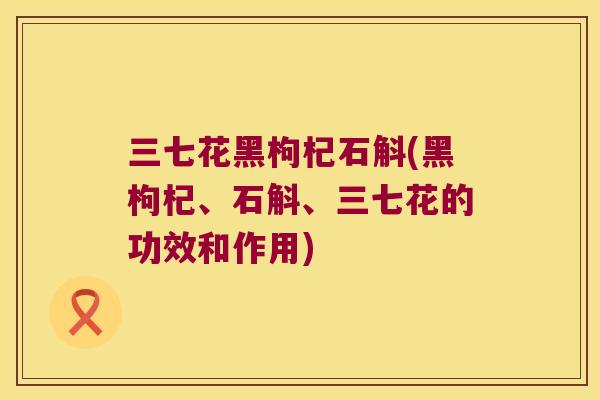 三七花黑枸杞石斛(黑枸杞、石斛、三七花的功效和作用)