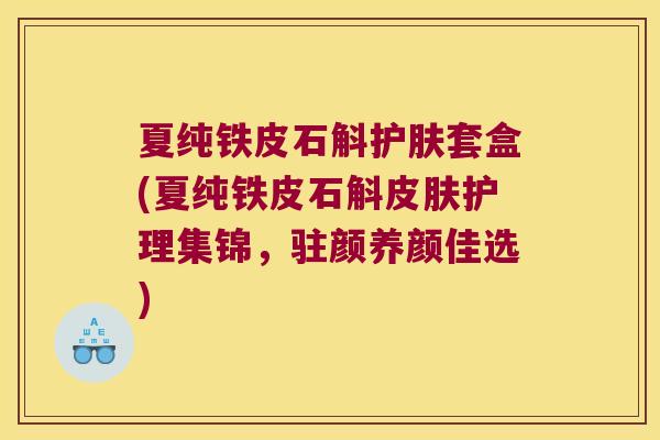 夏纯铁皮石斛护肤套盒(夏纯铁皮石斛护理集锦，驻颜养颜佳选)