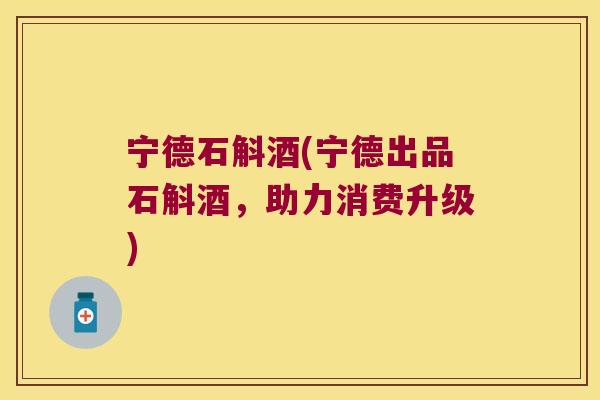 宁德石斛酒(宁德出品石斛酒，助力消费升级)