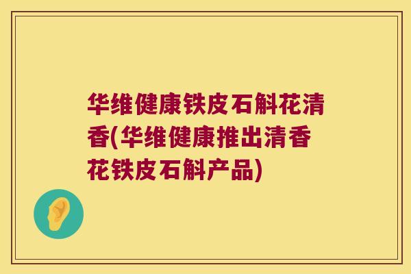 华维健康铁皮石斛花清香(华维健康推出清香花铁皮石斛产品)
