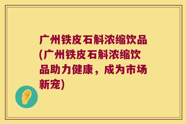 广州铁皮石斛浓缩饮品(广州铁皮石斛浓缩饮品助力健康，成为市场新宠)