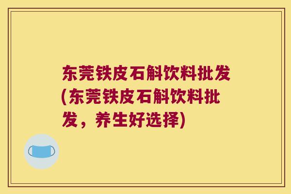东莞铁皮石斛饮料批发(东莞铁皮石斛饮料批发，养生好选择)