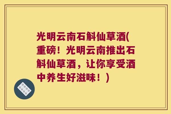 光明云南石斛仙草酒(重磅！光明云南推出石斛仙草酒，让你享受酒中养生好滋味！)