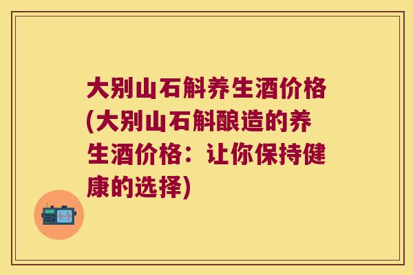 大别山石斛养生酒价格(大别山石斛酿造的养生酒价格：让你保持健康的选择)