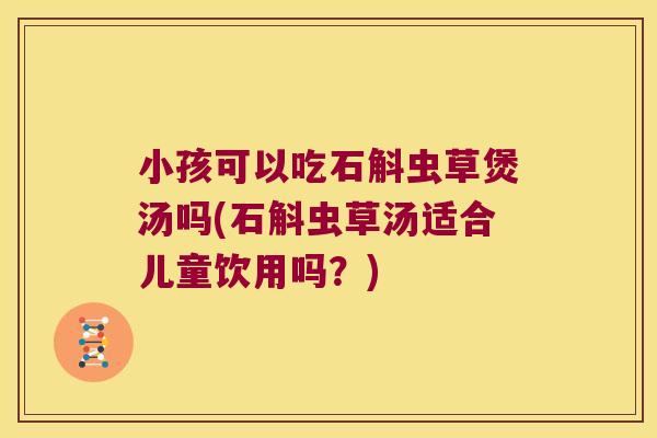 小孩可以吃石斛虫草煲汤吗(石斛虫草汤适合儿童饮用吗？)