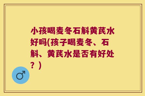 小孩喝麦冬石斛黄芪水好吗(孩子喝麦冬、石斛、黄芪水是否有好处？)