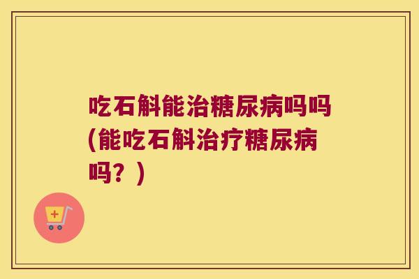 吃石斛能治糖尿病吗吗(能吃石斛治疗糖尿病吗？)
