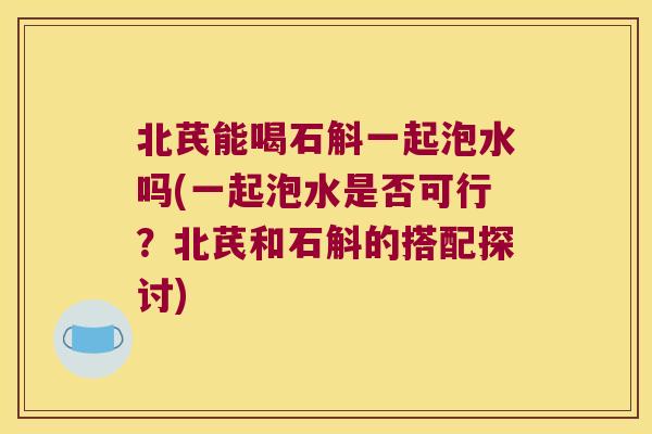 北芪能喝石斛一起泡水吗(一起泡水是否可行？北芪和石斛的搭配探讨)