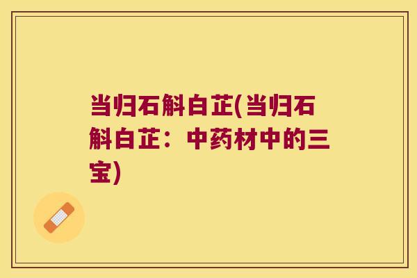 当归石斛白芷(当归石斛白芷:材中的三宝) 当归石斛白芷(当归石斛白芷:材中的三宝)