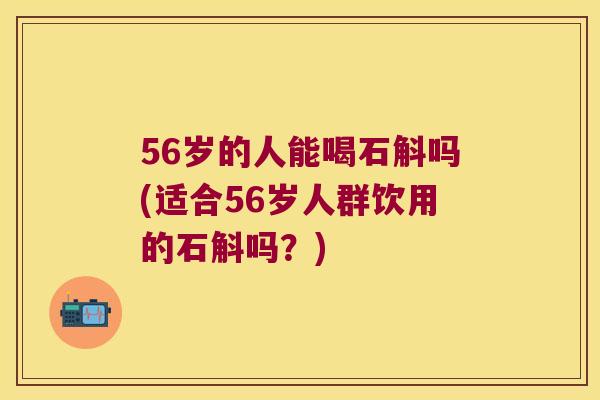 56岁的人能喝石斛吗(适合56岁人群饮用的石斛吗？)