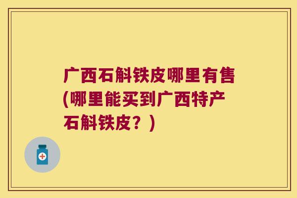 广西石斛铁皮哪里有售(哪里能买到广西特产石斛铁皮？)