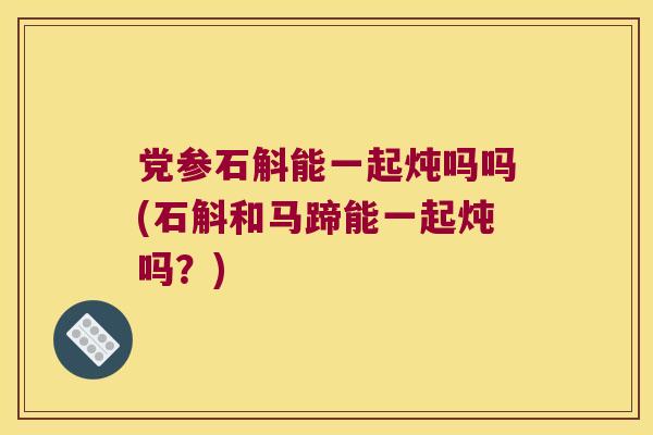 党参石斛能一起炖吗吗(石斛和马蹄能一起炖吗？)