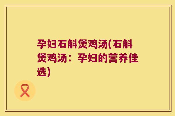 孕妇石斛煲鸡汤(石斛煲鸡汤：孕妇的营养佳选)