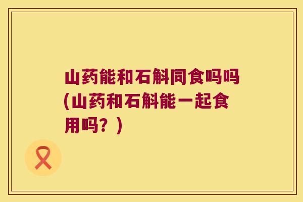 山药能和石斛同食吗吗(山药和石斛能一起食用吗?) 山药能和石斛同食吗吗(山药和石斛能一起食用吗?)