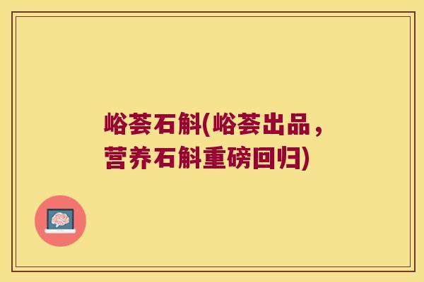 峪荟石斛(峪荟出品，营养石斛重磅回归)