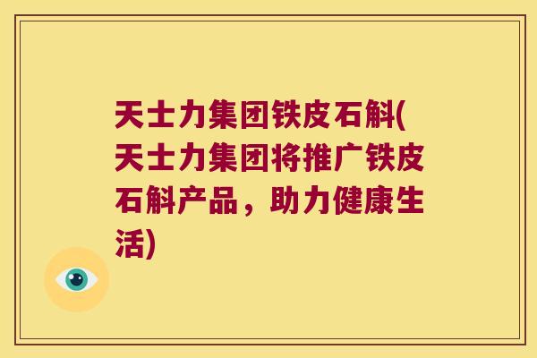 天士力集团铁皮石斛(天士力集团将推广铁皮石斛产品，助力健康生活)