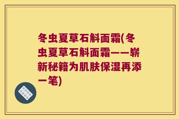 冬虫夏草石斛面霜(冬虫夏草石斛面霜——崭新秘籍为肌肤保湿再添一笔)