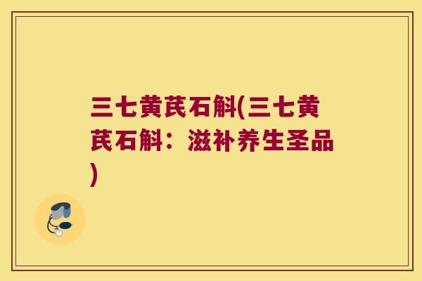 三七黄芪石斛(三七黄芪石斛：滋补养生圣品)