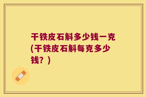 干铁皮石斛多少钱一克(干铁皮石斛每克多少钱？)
