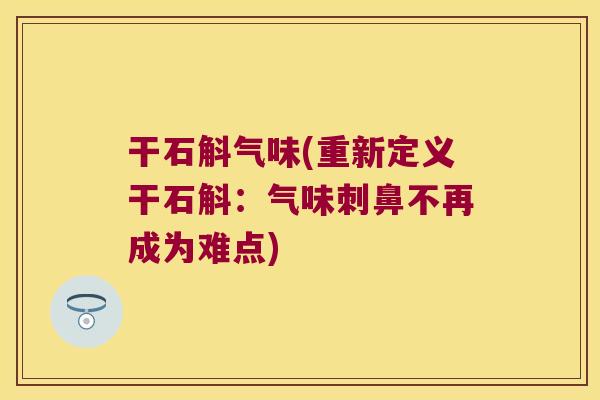 干石斛气味(重新定义干石斛：气味刺鼻不再成为难点)