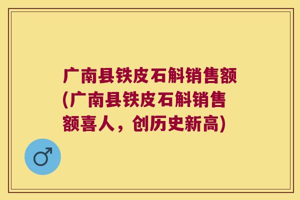 广南县铁皮石斛销售额(广南县铁皮石斛销售额喜人，创历史新高)